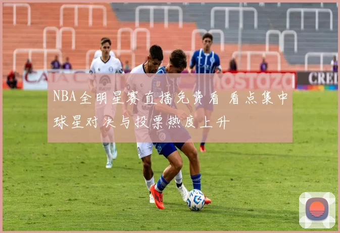 NBA全明星赛直播免费看 看点集中球星对决与投票热度上升