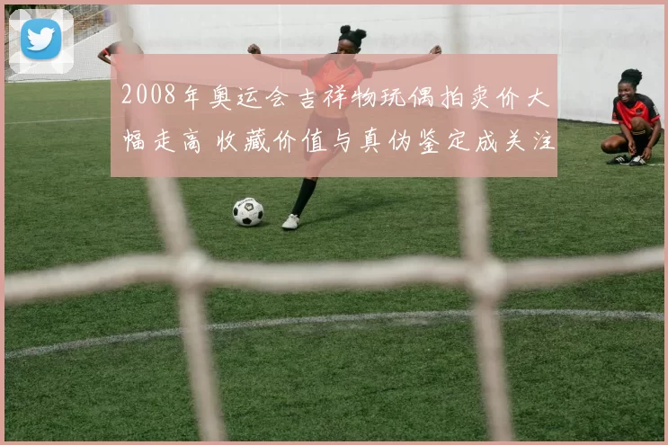 2008年奥运会吉祥物玩偶拍卖价大幅走高 收藏价值与真伪鉴定成关注点