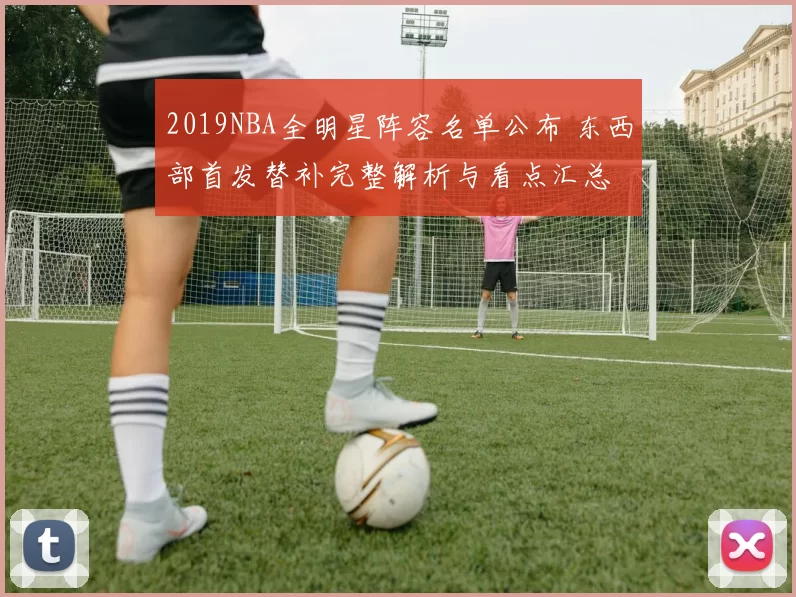 2019NBA全明星阵容名单公布 东西部首发替补完整解析与看点汇总