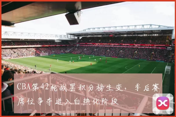 CBA第42轮战罢积分榜生变，季后赛席位争夺进入白热化阶段
