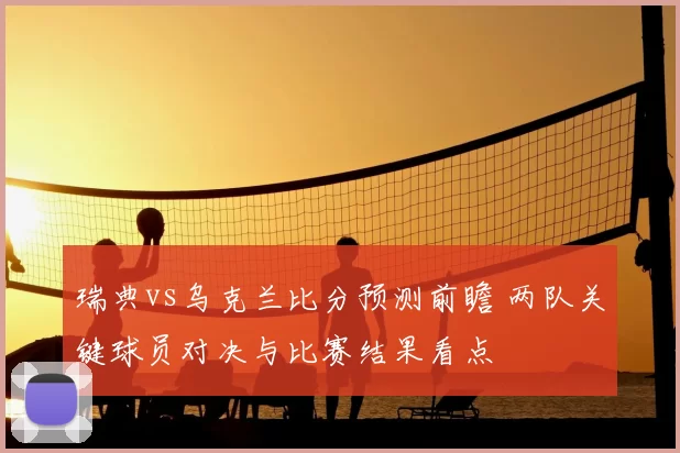 瑞典vs乌克兰比分预测前瞻 两队关键球员对决与比赛结果看点