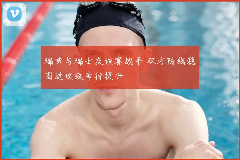 瑞典与瑞士友谊赛战平 双方防线稳固进攻效率待提升