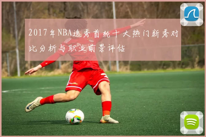 2017年NBA选秀首轮十大热门新秀对比分析与职业前景评估