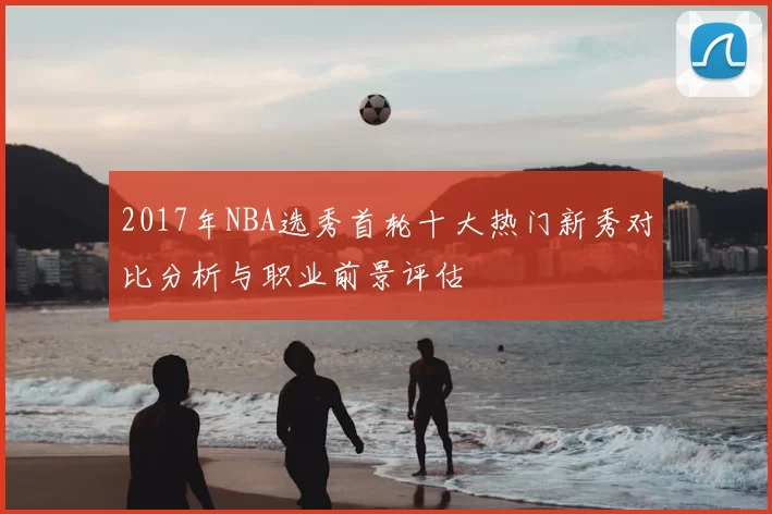 2017年NBA选秀首轮十大热门新秀对比分析与职业前景评估