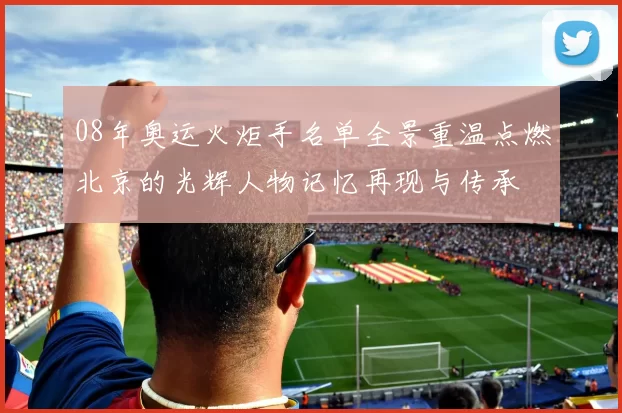 08年奥运火炬手名单全景重温点燃北京的光辉人物记忆再现与传承