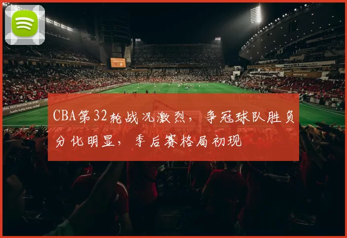 CBA第32轮战况激烈，争冠球队胜负分化明显，季后赛格局初现