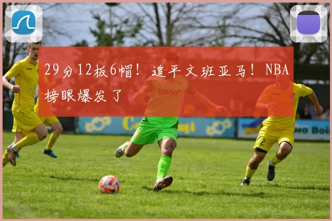 29分12板6帽！追平文班亚马！NBA榜眼爆发了