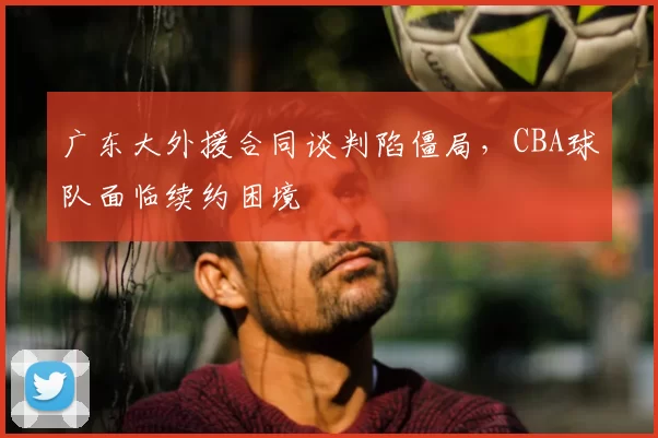 广东大外援合同谈判陷僵局，CBA球队面临续约困境