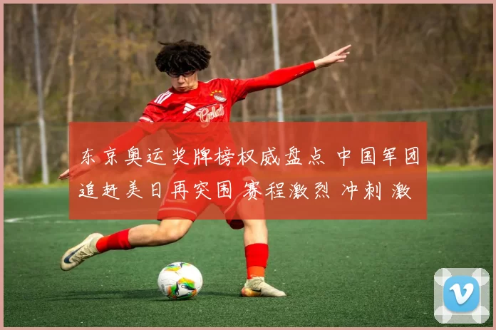 东京奥运奖牌榜权威盘点 中国军团追赶美日再突围 赛程激烈 冲刺 激情