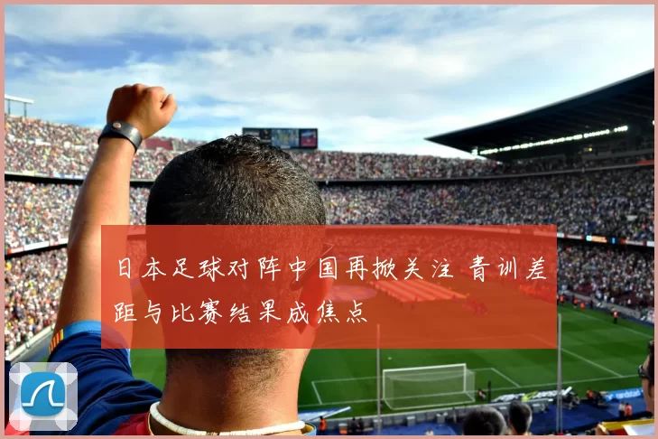 日本足球对阵中国再掀关注 青训差距与比赛结果成焦点