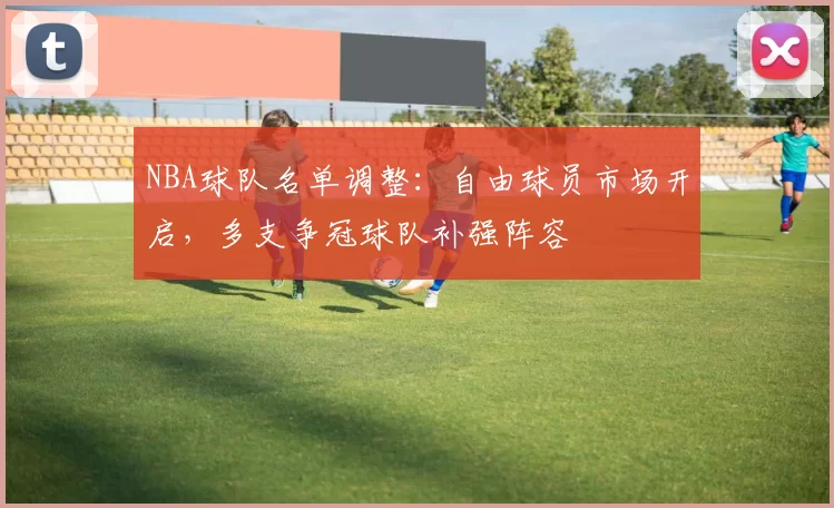 NBA球队名单调整：自由球员市场开启，多支争冠球队补强阵容