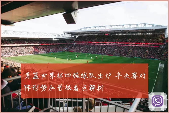 男篮世界杯四强球队出炉 半决赛对阵形势和晋级看点解析