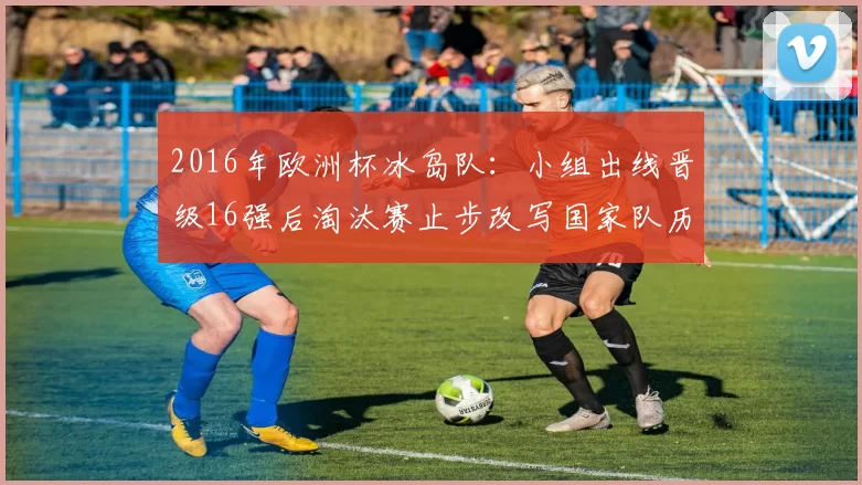 2016年欧洲杯冰岛队:小组出线晋级16强后淘汰赛止步改写国家队历史定位与影响