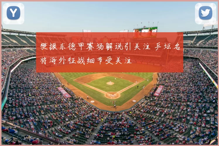 樊振东德甲赛场解说引关注 乒坛名将海外征战细节受关注