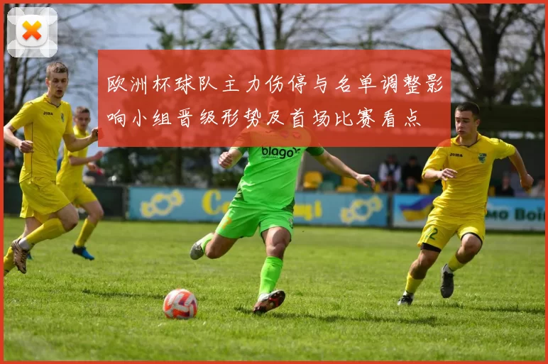 欧洲杯球队主力伤停与名单调整影响小组晋级形势及首场比赛看点