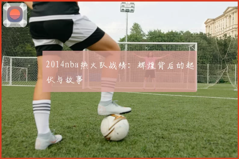 2014nba热火队战绩：辉煌背后的起伏与故事