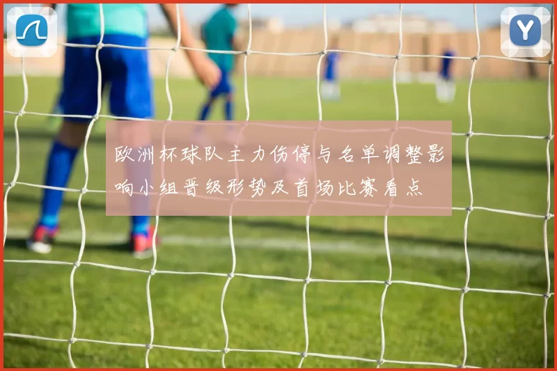 欧洲杯球队主力伤停与名单调整影响小组晋级形势及首场比赛看点