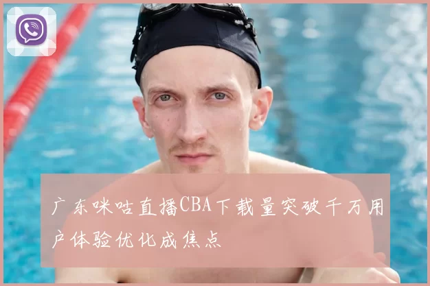 广东咪咕直播CBA下载量突破千万用户体验优化成焦点