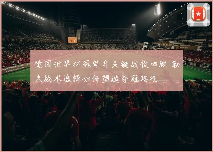 德国世界杯冠军年关键战役回顾 勒夫战术选择如何塑造夺冠路径