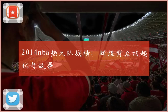 2014nba热火队战绩：辉煌背后的起伏与故事