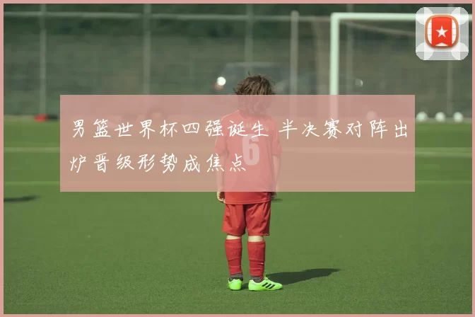 男篮世界杯四强诞生 半决赛对阵出炉晋级形势成焦点