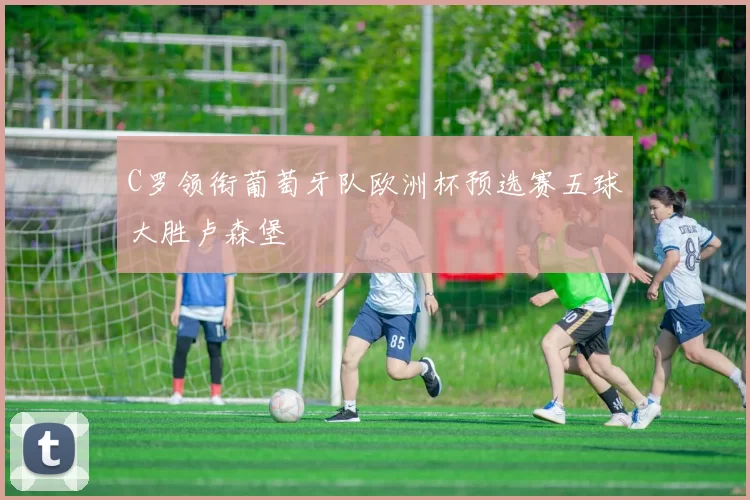 C罗领衔葡萄牙队欧洲杯预选赛五球大胜卢森堡