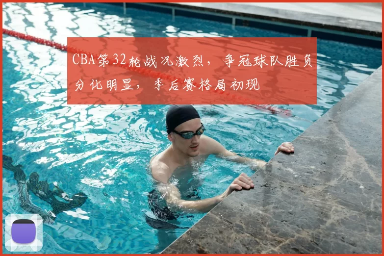 CBA第32轮战况激烈，争冠球队胜负分化明显，季后赛格局初现