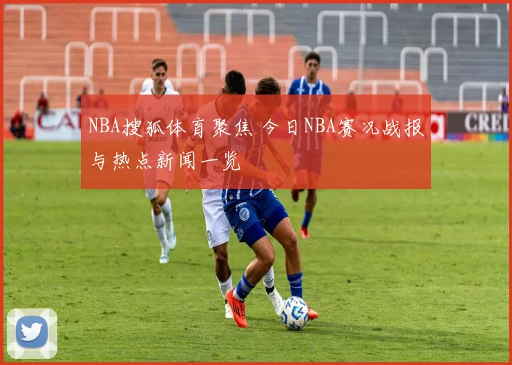NBA搜狐体育聚焦 今日NBA赛况战报与热点新闻一览