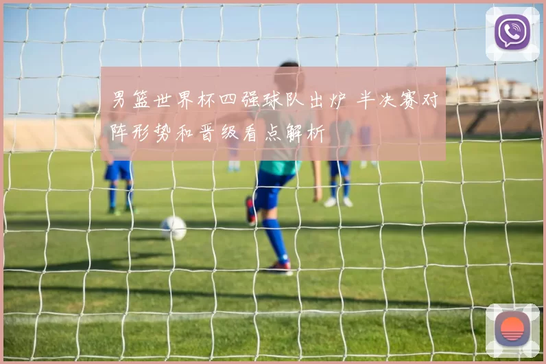 男篮世界杯四强球队出炉 半决赛对阵形势和晋级看点解析