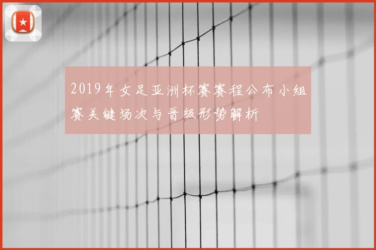 2019年女足亚洲杯赛赛程公布小组赛关键场次与晋级形势解析