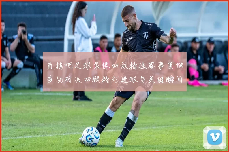 直播吧足球录像回放精选赛事集锦多场对决回顾精彩进球与关键瞬间