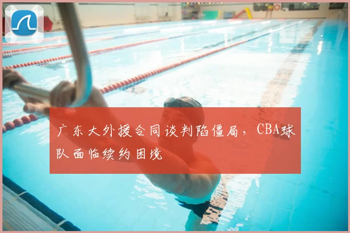 广东大外援合同谈判陷僵局，CBA球队面临续约困境