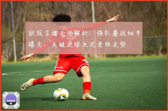 欧冠录播全场解析：强队鏖战细节曝光，关键进球决定晋级走势