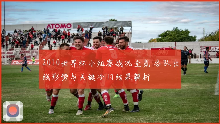 2010世界杯小组赛战况全览 各队出线形势与关键冷门结果解析