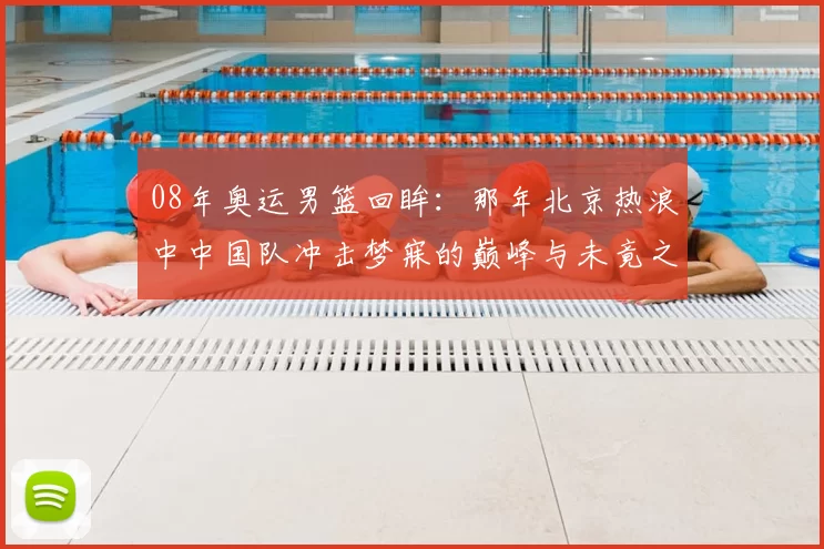 08年奥运男篮回眸：那年北京热浪中中国队冲击梦寐的巅峰与未竟之战