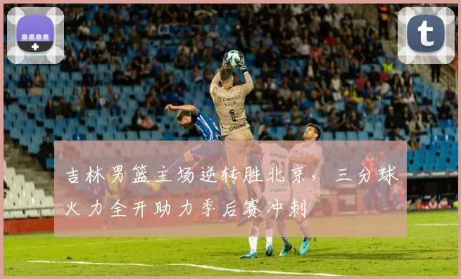 吉林男篮主场逆转胜北京,三分球火力全开助力季后赛冲刺