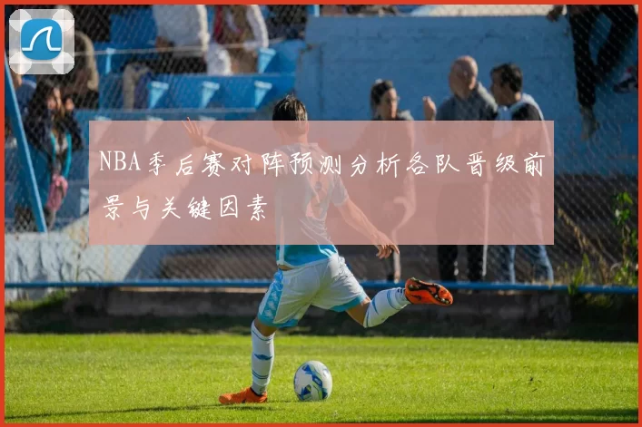 NBA季后赛对阵预测分析各队晋级前景与关键因素