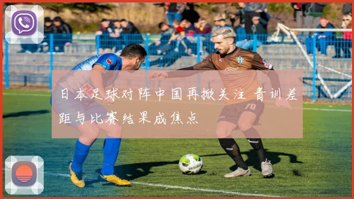 日本足球对阵中国再掀关注 青训差距与比赛结果成焦点