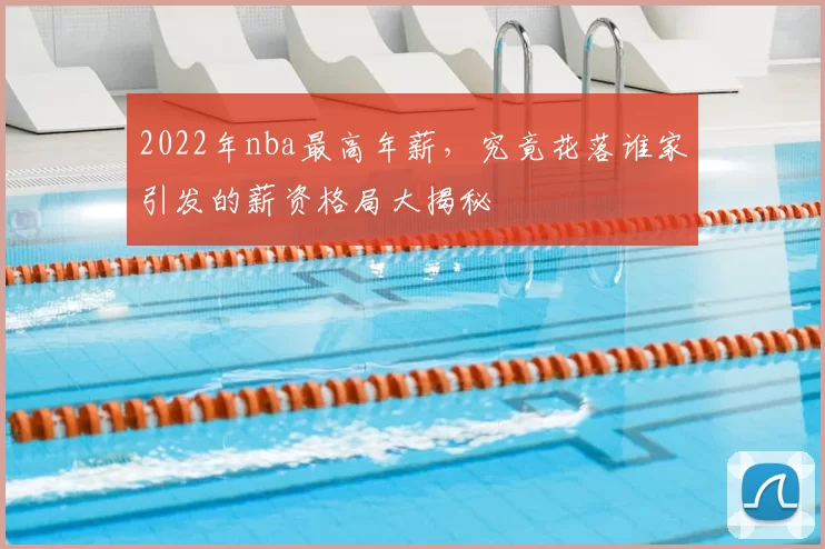 2022年nba最高年薪，究竟花落谁家引发的薪资格局大揭秘