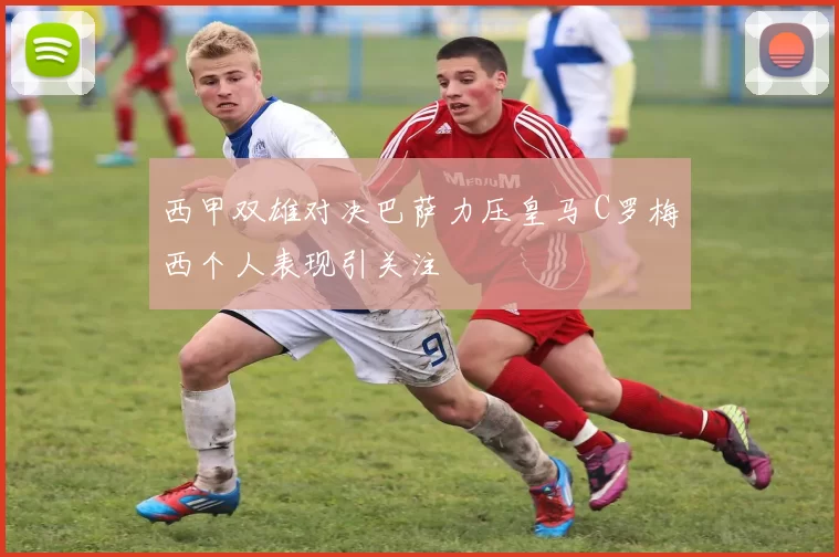 西甲双雄对决巴萨力压皇马 C罗梅西个人表现引关注