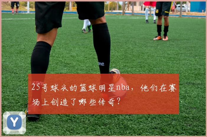 25号球衣的篮球明星nba，他们在赛场上创造了哪些传奇？