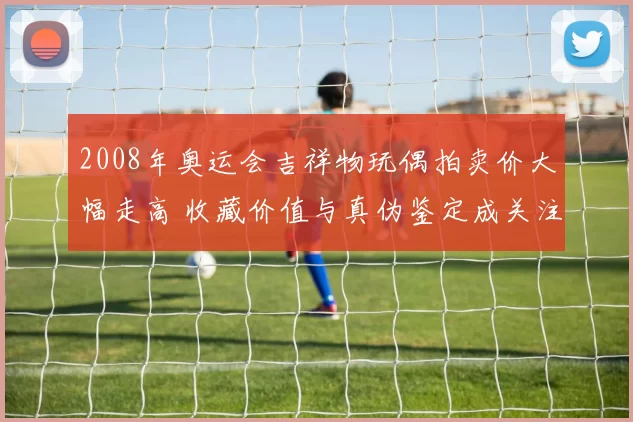 2008年奥运会吉祥物玩偶拍卖价大幅走高 收藏价值与真伪鉴定成关注点