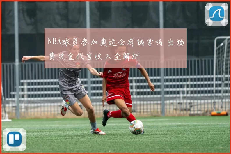 NBA球员参加奥运会有钱拿吗 出场费奖金代言收入全解析
