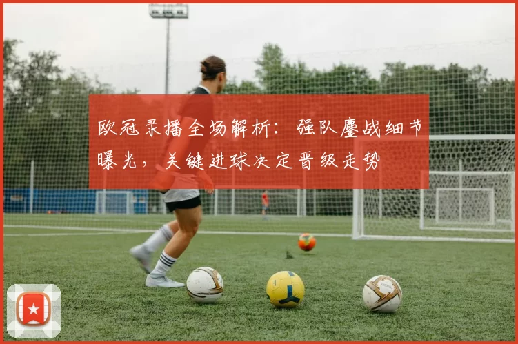 欧冠录播全场解析：强队鏖战细节曝光，关键进球决定晋级走势