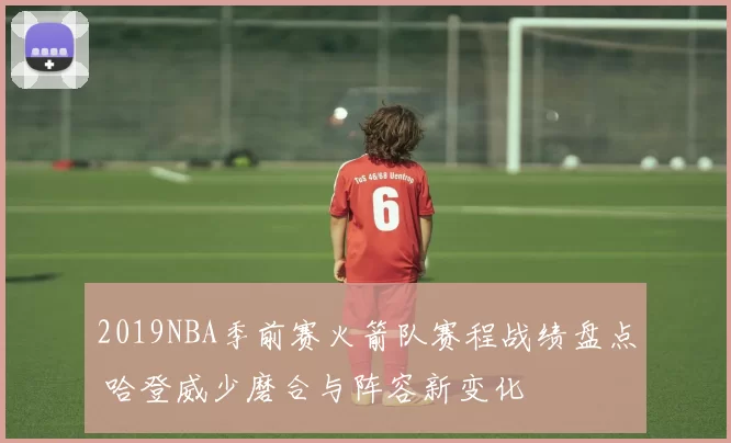 2019NBA季前赛火箭队赛程战绩盘点 哈登威少磨合与阵容新变化