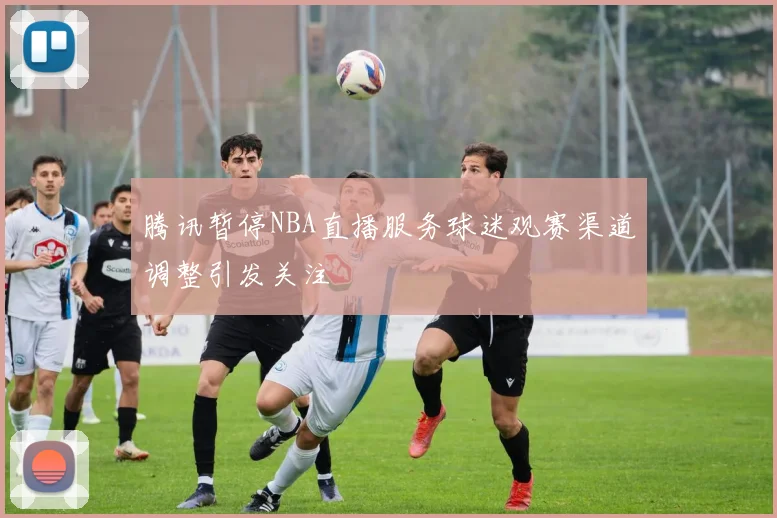 腾讯暂停NBA直播服务球迷观赛渠道调整引发关注