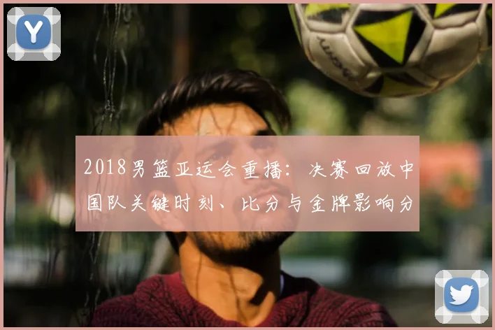 2018男篮亚运会重播：决赛回放中国队关键时刻、比分与金牌影响分析