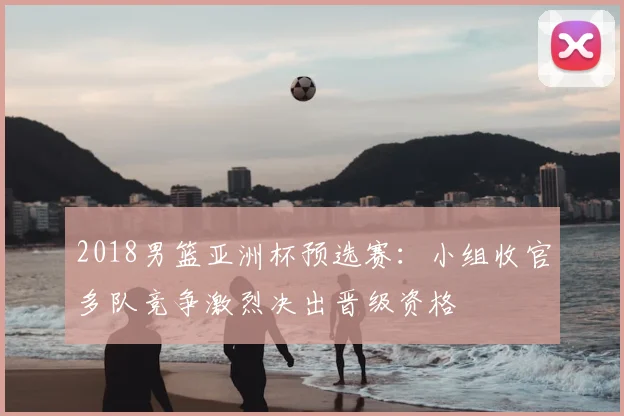 2018男篮亚洲杯预选赛：小组收官多队竞争激烈决出晋级资格