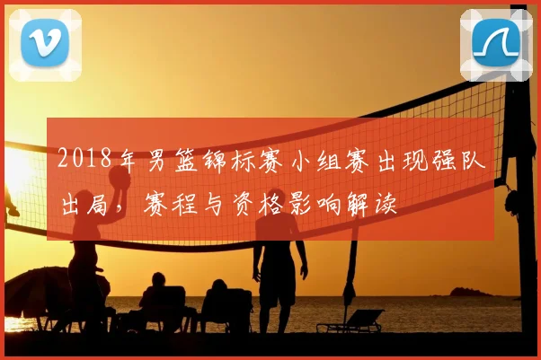 2018年男篮锦标赛小组赛出现强队出局，赛程与资格影响解读
