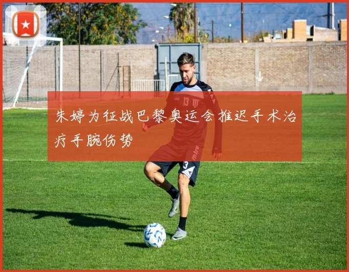 朱婷为征战巴黎奥运会推迟手术治疗手腕伤势